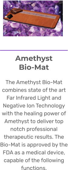Amethyst Bio-Mat  The Amethyst Bio-Mat combines state of the art Far Infrared Light and Negative Ion Technology with the healing power of Amethyst to deliver top notch professional therapeutic results. The Bio-Mat is approved by the FDA as a medical device, capable of the following functions.